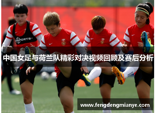 中国女足与荷兰队精彩对决视频回顾及赛后分析