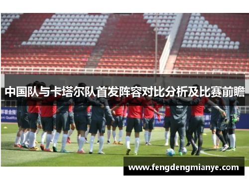中国队与卡塔尔队首发阵容对比分析及比赛前瞻